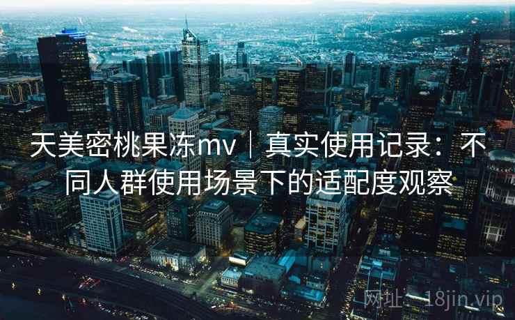 天美密桃果冻mv｜真实使用记录：不同人群使用场景下的适配度观察