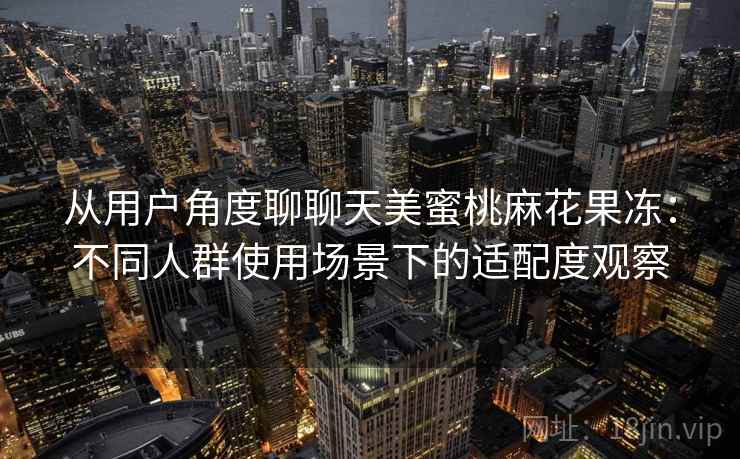 从用户角度聊聊天美蜜桃麻花果冻：不同人群使用场景下的适配度观察