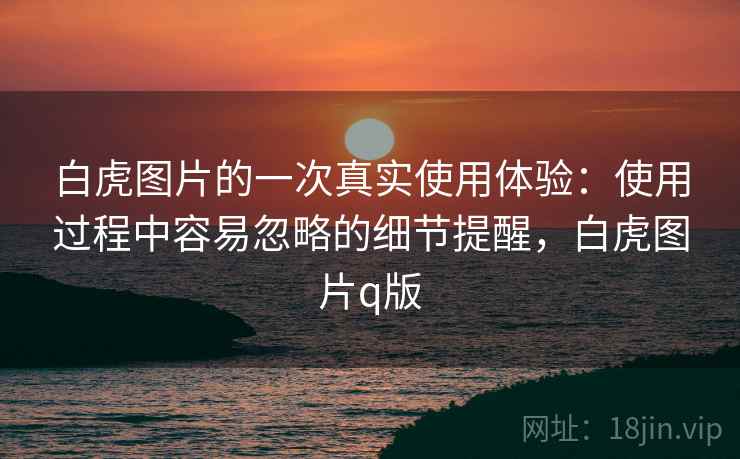 白虎图片的一次真实使用体验:使用过程中容易忽略的细节提醒,白虎图片q版 白虎图片的一次真实使用体验:使用过程中容易忽略的细节提醒,白虎图片q版