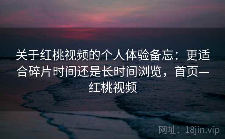 关于红桃视频的个人体验备忘:更适合碎片时间还是长时间浏览,首页—红桃视频 关于红桃视频的个人体验备忘:更适合碎片时间还是长时间浏览,首页—红桃视频