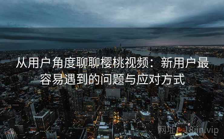 从用户角度聊聊樱桃视频：新用户最容易遇到的问题与应对方式