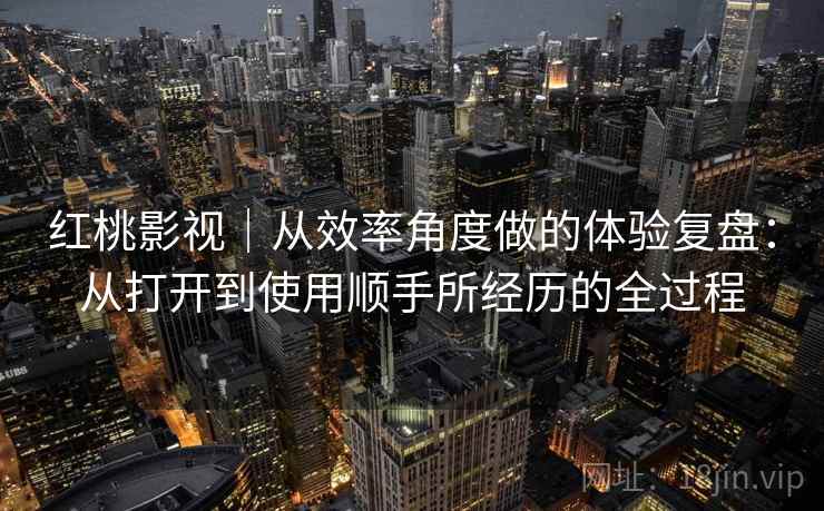 红桃影视｜从效率角度做的体验复盘：从打开到使用顺手所经历的全过程