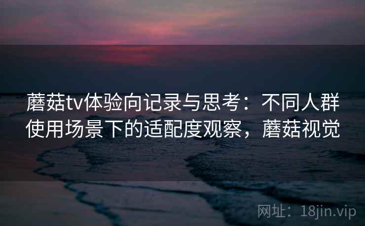 蘑菇tv体验向记录与思考：不同人群使用场景下的适配度观察，蘑菇视觉