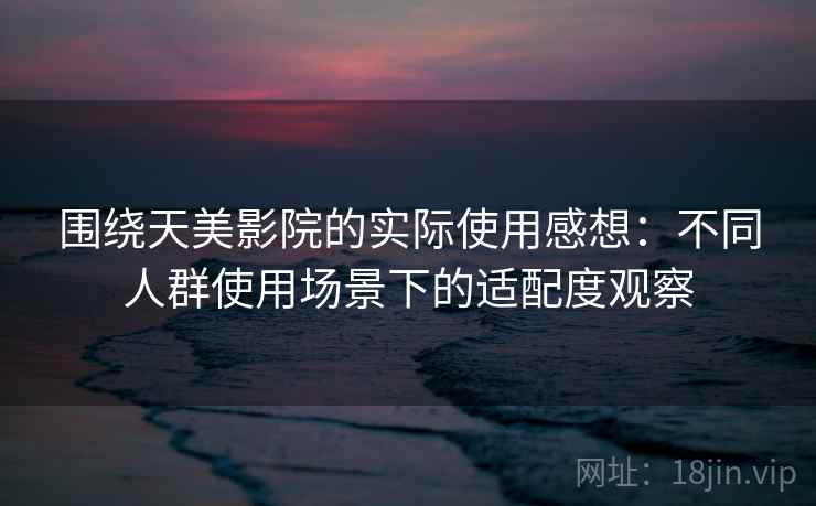 围绕天美影院的实际使用感想：不同人群使用场景下的适配度观察