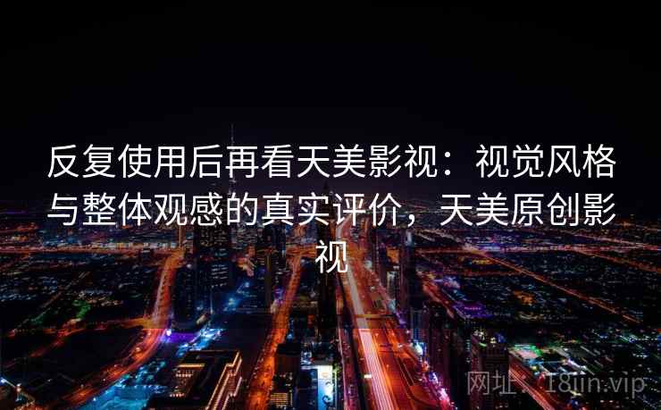 反复使用后再看天美影视：视觉风格与整体观感的真实评价，天美原创影视