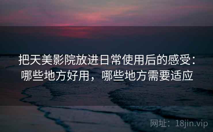 把天美影院放进日常使用后的感受：哪些地方好用，哪些地方需要适应