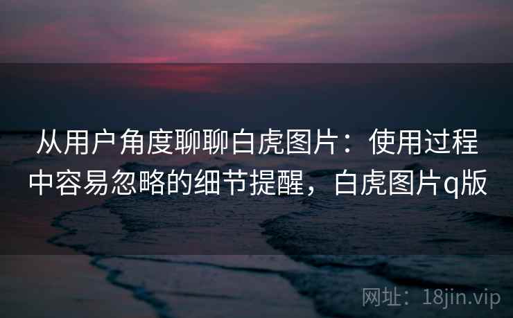 从用户角度聊聊白虎图片：使用过程中容易忽略的细节提醒，白虎图片q版