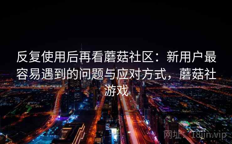 反复使用后再看蘑菇社区：新用户最容易遇到的问题与应对方式，蘑菇社游戏
