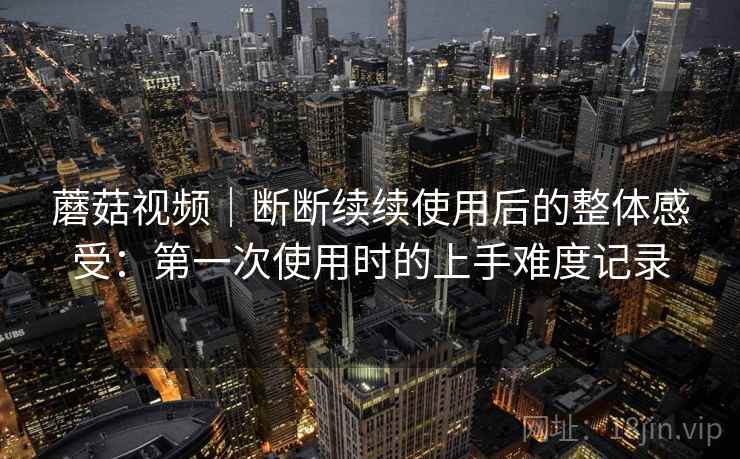 蘑菇视频｜断断续续使用后的整体感受：第一次使用时的上手难度记录