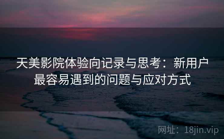天美影院体验向记录与思考：新用户最容易遇到的问题与应对方式