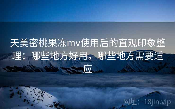 天美密桃果冻mv使用后的直观印象整理：哪些地方好用，哪些地方需要适应