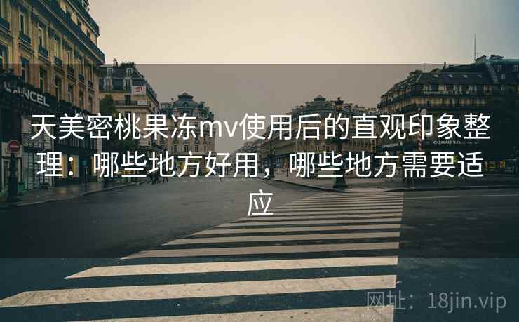 天美密桃果冻mv使用后的直观印象整理：哪些地方好用，哪些地方需要适应
