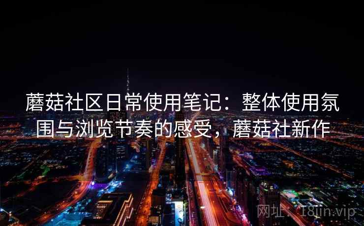 蘑菇社区日常使用笔记：整体使用氛围与浏览节奏的感受，蘑菇社新作