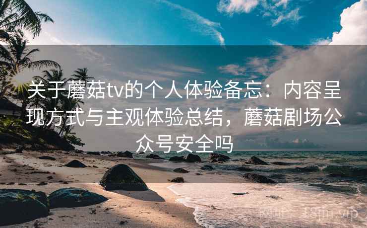 关于蘑菇tv的个人体验备忘：内容呈现方式与主观体验总结，蘑菇剧场公众号安全吗