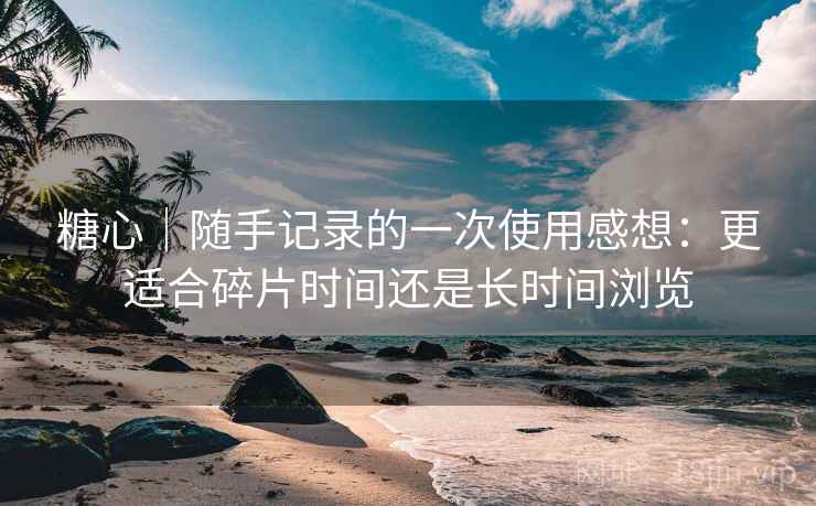 糖心|随手记录的一次使用感想:更适合碎片时间还是长时间浏览 糖心|随手记录的一次使用感想:更适合碎片时间还是长时间浏览