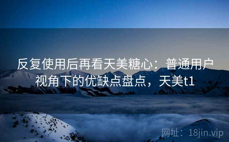 反复使用后再看天美糖心：普通用户视角下的优缺点盘点，天美t1