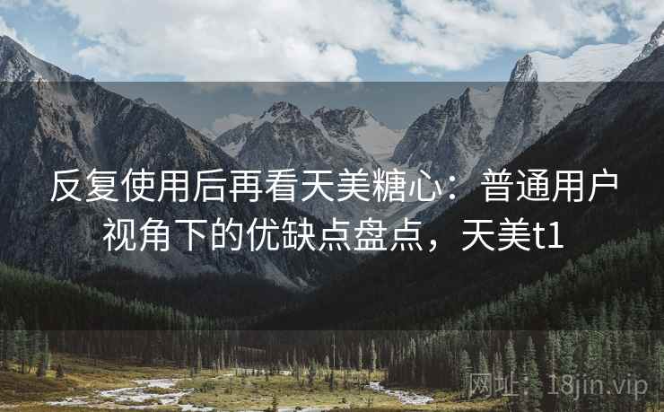 反复使用后再看天美糖心：普通用户视角下的优缺点盘点，天美t1