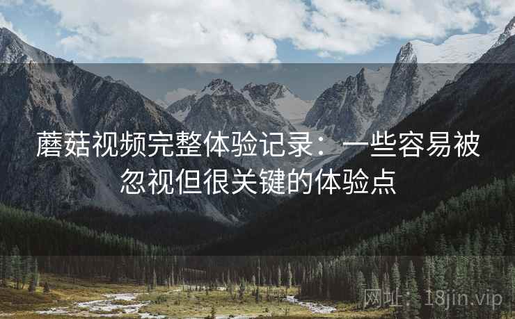 蘑菇视频完整体验记录:一些容易被忽视但很关键的体验点 蘑菇视频完整体验记录:一些容易被忽视但很关键的体验点