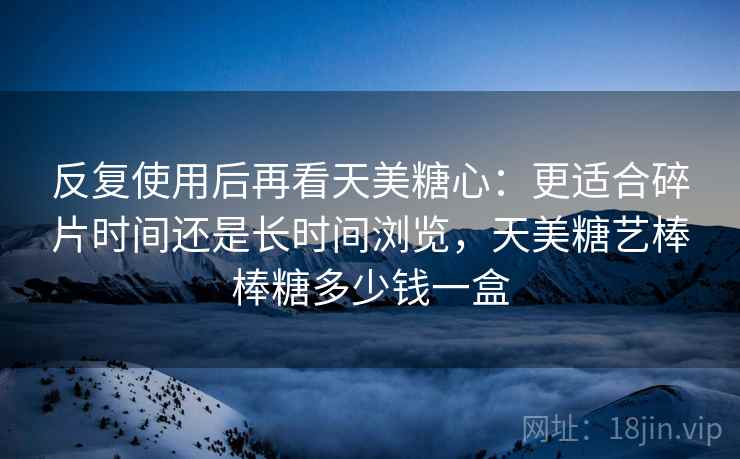 反复使用后再看天美糖心:更适合碎片时间还是长时间浏览,天美糖艺棒棒糖多少钱一盒 反复使用后再看天美糖心:更适合碎片时间还是长时间浏览,天美糖艺棒棒糖多少钱一盒