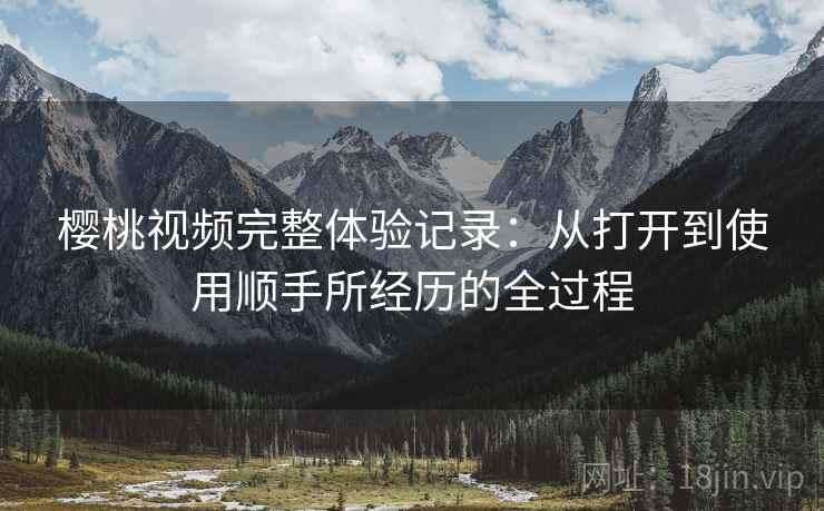 樱桃视频完整体验记录：从打开到使用顺手所经历的全过程
