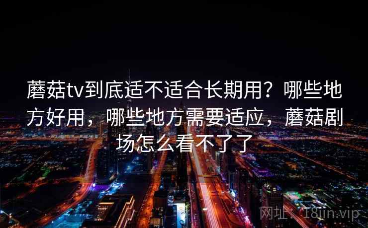 蘑菇tv到底适不适合长期用?哪些地方好用,哪些地方需要适应,蘑菇剧场怎么看不了了 蘑菇tv到底适不适合长期用?哪些地方好用,哪些地方需要适应,蘑菇剧场怎么看不了了