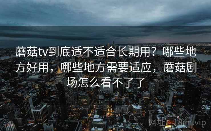 蘑菇tv到底适不适合长期用?哪些地方好用,哪些地方需要适应,蘑菇剧场怎么看不了了 蘑菇tv到底适不适合长期用?哪些地方好用,哪些地方需要适应,蘑菇剧场怎么看不了了