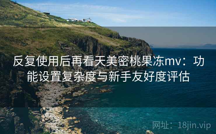 反复使用后再看天美密桃果冻mv:功能设置复杂度与新手友好度评估 反复使用后再看天美密桃果冻mv:功能设置复杂度与新手友好度评估