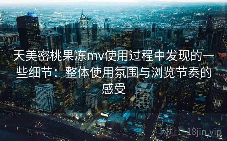 天美密桃果冻mv使用过程中发现的一些细节：整体使用氛围与浏览节奏的感受