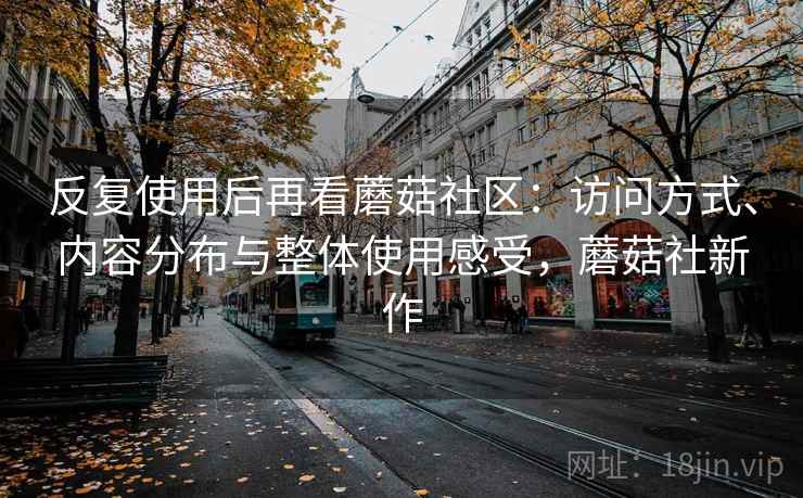 反复使用后再看蘑菇社区:访问方式、内容分布与整体使用感受,蘑菇社新作 反复使用后再看蘑菇社区:访问方式、内容分布与整体使用感受,蘑菇社新作
