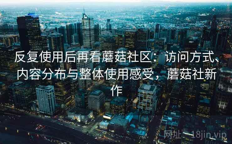 反复使用后再看蘑菇社区:访问方式、内容分布与整体使用感受,蘑菇社新作 反复使用后再看蘑菇社区:访问方式、内容分布与整体使用感受,蘑菇社新作