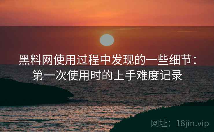 黑料网使用过程中发现的一些细节：第一次使用时的上手难度记录