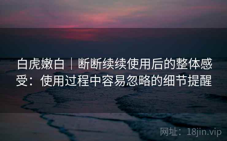 白虎嫩白|断断续续使用后的整体感受:使用过程中容易忽略的细节提醒 白虎嫩白|断断续续使用后的整体感受:使用过程中容易忽略的细节提醒