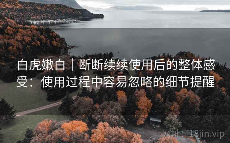 白虎嫩白|断断续续使用后的整体感受:使用过程中容易忽略的细节提醒 白虎嫩白|断断续续使用后的整体感受:使用过程中容易忽略的细节提醒
