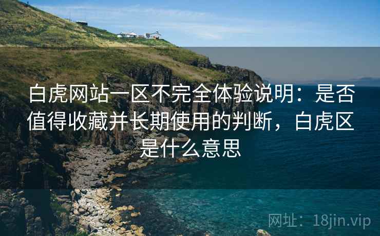 白虎网站一区不完全体验说明：是否值得收藏并长期使用的判断，白虎区是什么意思