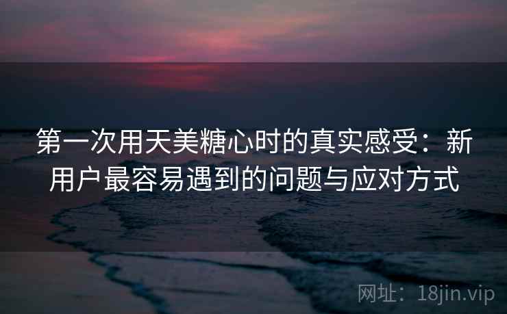 第一次用天美糖心时的真实感受：新用户最容易遇到的问题与应对方式