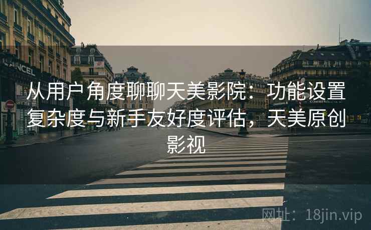 从用户角度聊聊天美影院：功能设置复杂度与新手友好度评估，天美原创影视