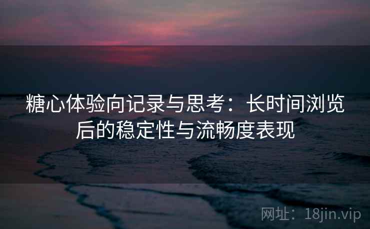 糖心体验向记录与思考：长时间浏览后的稳定性与流畅度表现