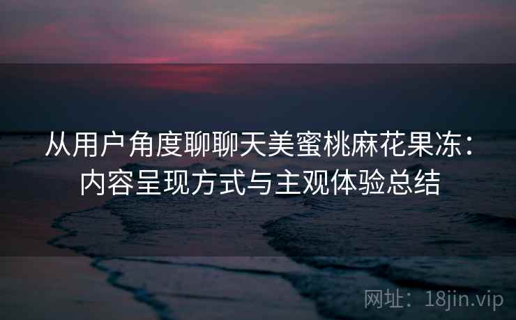 从用户角度聊聊天美蜜桃麻花果冻:内容呈现方式与主观体验总结 从用户角度聊聊天美蜜桃麻花果冻:内容呈现方式与主观体验总结