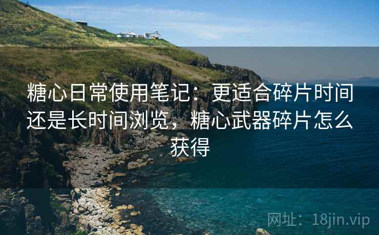 糖心日常使用笔记:更适合碎片时间还是长时间浏览,糖心武器碎片怎么获得 糖心日常使用笔记:更适合碎片时间还是长时间浏览,糖心武器碎片怎么获得