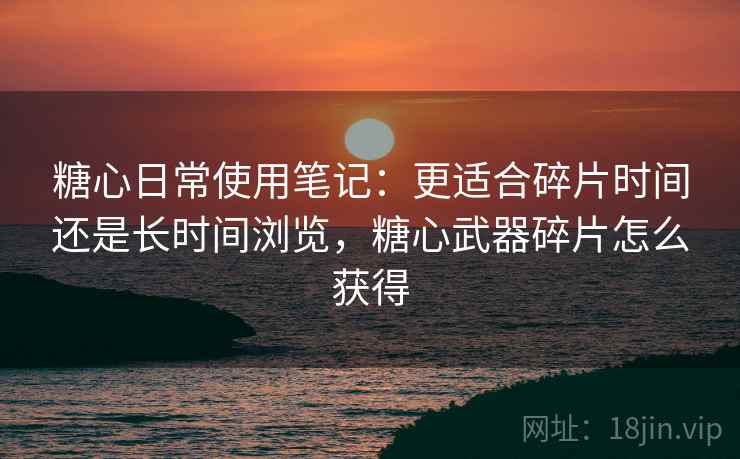 糖心日常使用笔记:更适合碎片时间还是长时间浏览,糖心武器碎片怎么获得 糖心日常使用笔记:更适合碎片时间还是长时间浏览,糖心武器碎片怎么获得