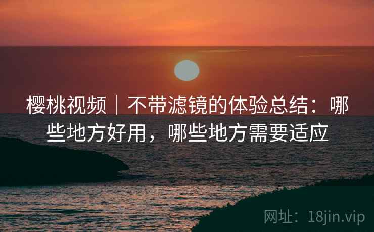 樱桃视频｜不带滤镜的体验总结：哪些地方好用，哪些地方需要适应