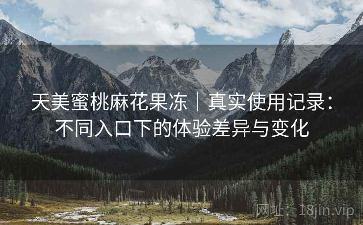 天美蜜桃麻花果冻|真实使用记录:不同入口下的体验差异与变化 天美蜜桃麻花果冻|真实使用记录:不同入口下的体验差异与变化