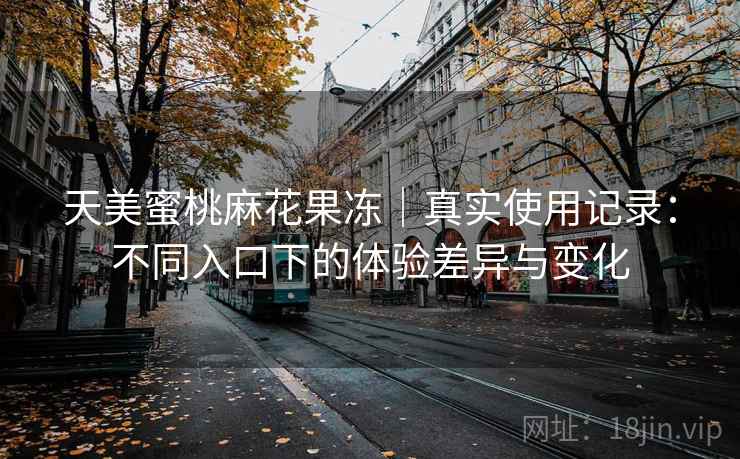 天美蜜桃麻花果冻|真实使用记录:不同入口下的体验差异与变化 天美蜜桃麻花果冻|真实使用记录:不同入口下的体验差异与变化