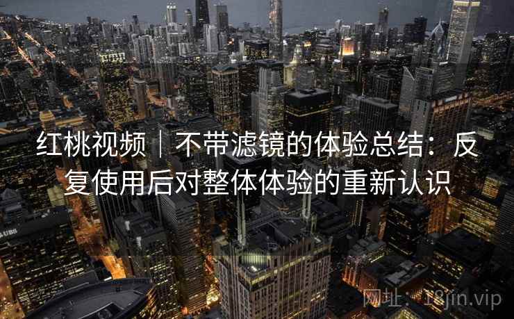 红桃视频｜不带滤镜的体验总结：反复使用后对整体体验的重新认识