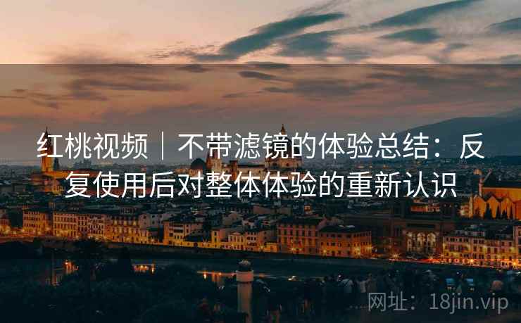 红桃视频|不带滤镜的体验总结:反复使用后对整体体验的重新认识 红桃视频|不带滤镜的体验总结:反复使用后对整体体验的重新认识
