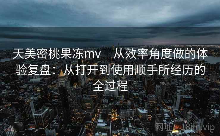 天美密桃果冻mv｜从效率角度做的体验复盘：从打开到使用顺手所经历的全过程