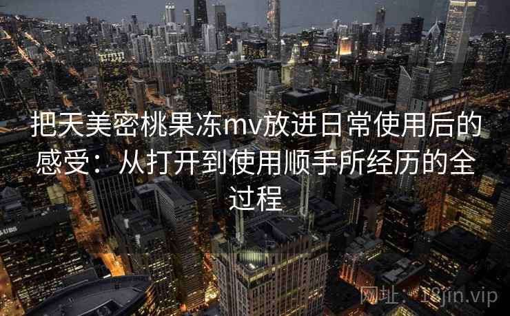 把天美密桃果冻mv放进日常使用后的感受:从打开到使用顺手所经历的全过程 把天美密桃果冻mv放进日常使用后的感受:从打开到使用顺手所经历的全过程