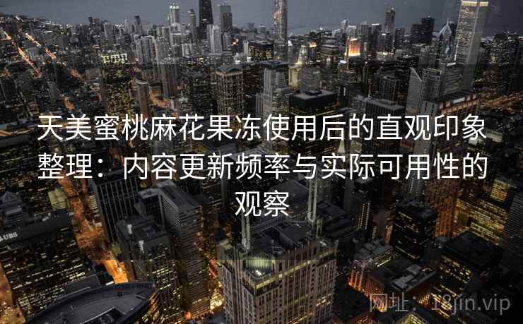 天美蜜桃麻花果冻使用后的直观印象整理：内容更新频率与实际可用性的观察