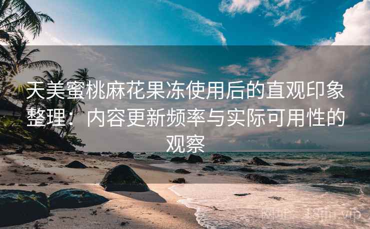 天美蜜桃麻花果冻使用后的直观印象整理：内容更新频率与实际可用性的观察