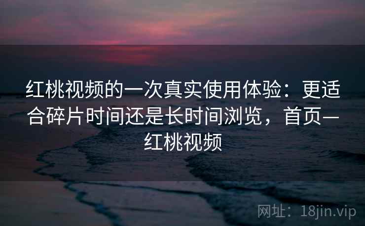 红桃视频的一次真实使用体验：更适合碎片时间还是长时间浏览，首页—红桃视频